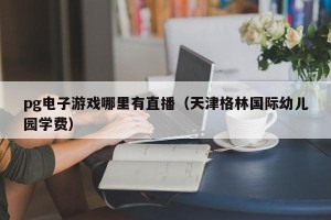 pg电子游戏哪里有直播（天津格林国际幼儿园学费）